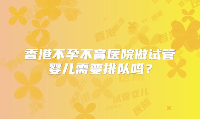 香港不孕不育医院做试管婴儿需要排队吗?