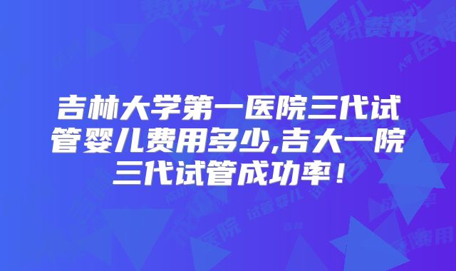 吉林大学第一医院三代试管婴儿费用多少,吉大一院三代试管成功率!
