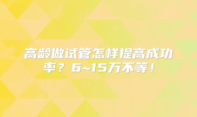 高龄做试管怎样提高成功率？6~15万不等！