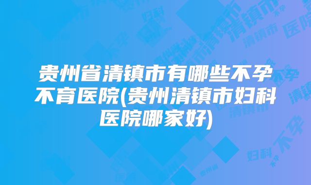 贵州省清镇市有哪些不孕不育医院(贵州清镇市妇科医院哪家好)