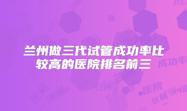 兰州做三代试管成功率比较高的医院排名前三
