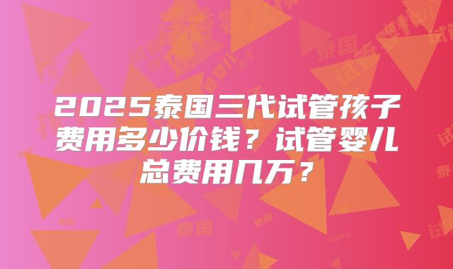 2025泰国三代试管孩子费用多少价钱？试管婴儿总费用几万？
