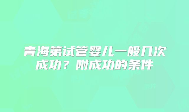 青海第试管婴儿一般几次成功？附成功的条件
