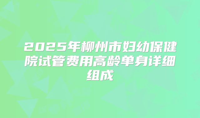 2025年柳州市妇幼保健院试管费用高龄单身详细组成