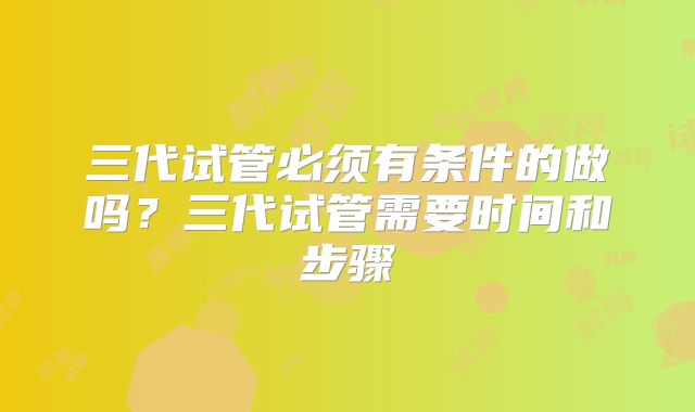 三代试管必须有条件的做吗?三代试管需要时间和步骤
