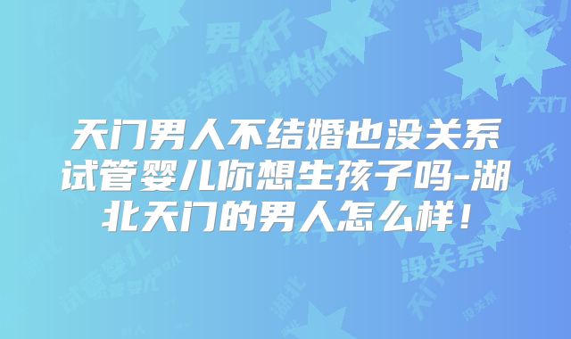 天门男人不结婚也没关系试管婴儿你想生孩子吗-湖北天门的男人怎么样！