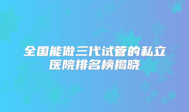 全国能做三代试管的私立医院排名榜揭晓