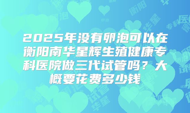 2025年没有卵泡可以在衡阳南华星辉生殖健康专科医院做三代试管吗?大概要花费多少钱