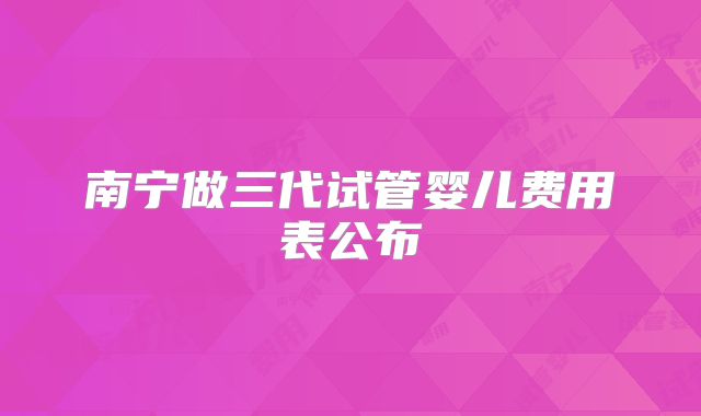 南宁做三代试管婴儿费用表公布