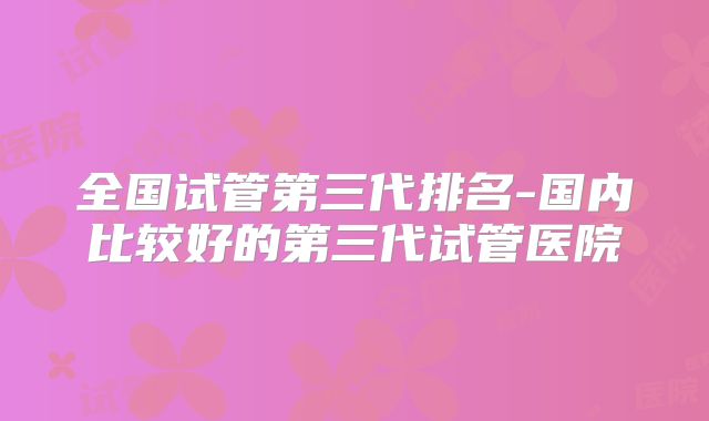 全国试管第三代排名-国内比较好的第三代试管医院