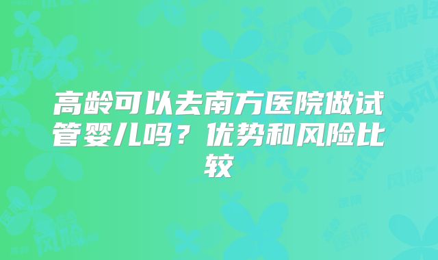 高龄可以去南方医院做试管婴儿吗?优势和风险比较