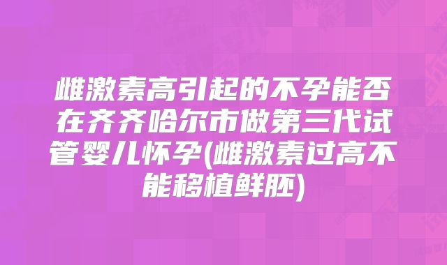雌激素高引起的不孕能否在齐齐哈尔市做第三代试管婴儿怀孕(雌激素过高不能移植鲜胚)