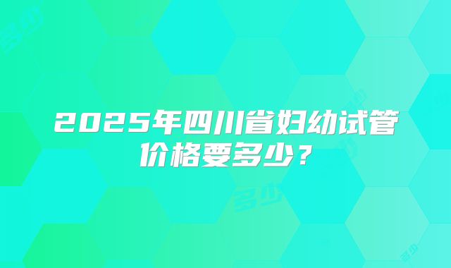 2025年四川省妇幼试管价格要多少？