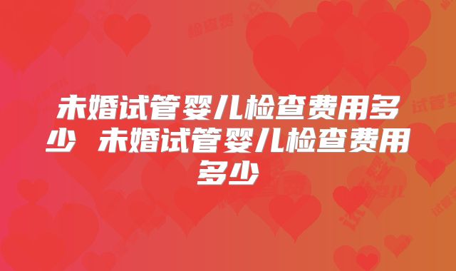 未婚试管婴儿检查费用多少 未婚试管婴儿检查费用多少