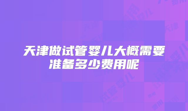 天津做试管婴儿大概需要准备多少费用呢