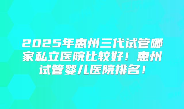 2025年惠州三代试管哪家私立医院比较好!惠州试管婴儿医院排名!