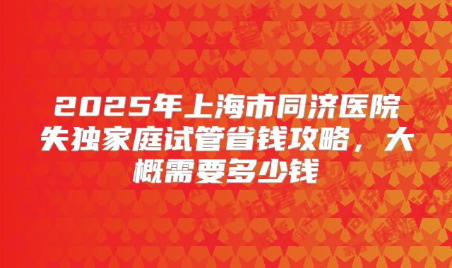 2025年上海市同济医院失独家庭试管省钱攻略,大概需要多少钱