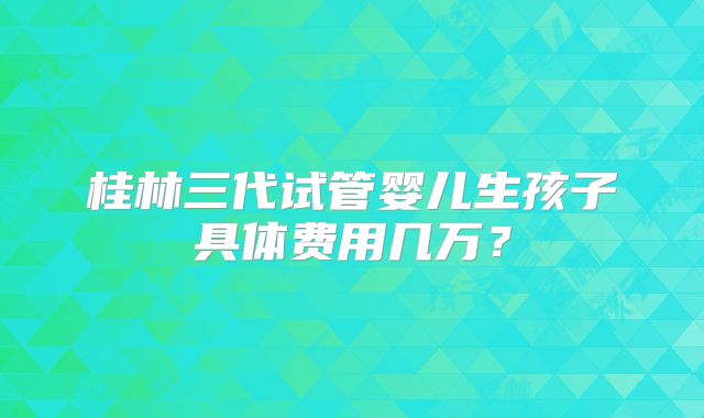 桂林三代试管婴儿生孩子具体费用几万？