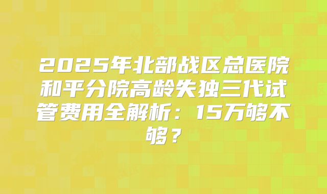 2025年北部战区总医院和平分院高龄失独三代试管费用全解析：15万够不够？