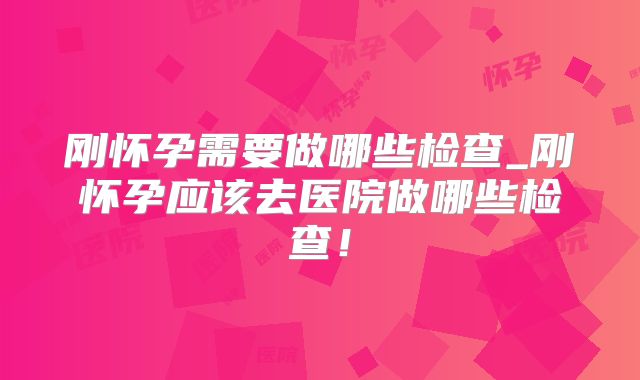 刚怀孕需要做哪些检查_刚怀孕应该去医院做哪些检查！