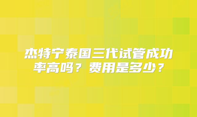 杰特宁泰国三代试管成功率高吗？费用是多少？