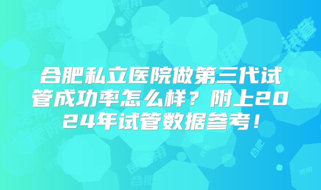 合肥私立医院做第三代试管成功率怎么样?附上2024年试管数据参考!