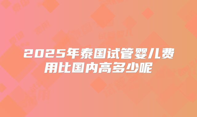 2025年泰国试管婴儿费用比国内高多少呢