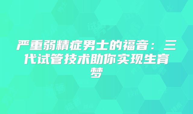 严重弱精症男士的福音:三代试管技术助你实现生育梦