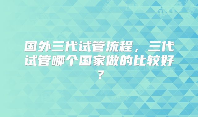 国外三代试管流程，三代试管哪个国家做的比较好？