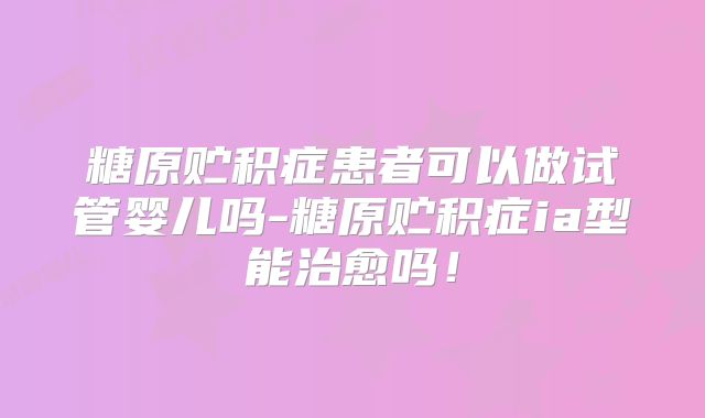 糖原贮积症患者可以做试管婴儿吗-糖原贮积症ia型能治愈吗!