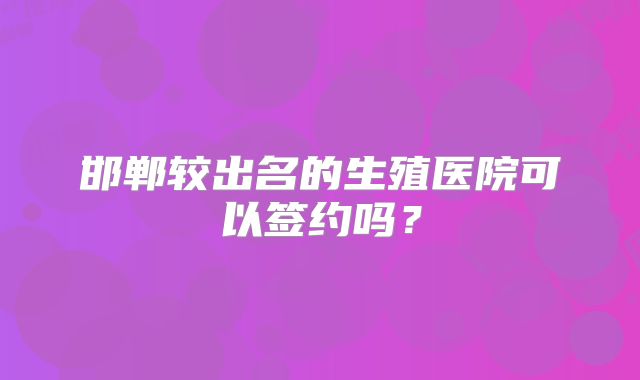 邯郸较出名的生殖医院可以签约吗？