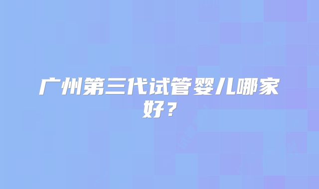 广州第三代试管婴儿哪家好？