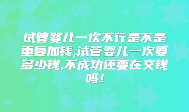 试管婴儿一次不行是不是重复加钱,试管婴儿一次要多少钱,不成功还要在交钱吗！
