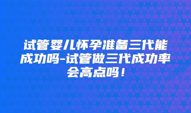 试管婴儿怀孕准备三代能成功吗-试管做三代成功率会高点吗!