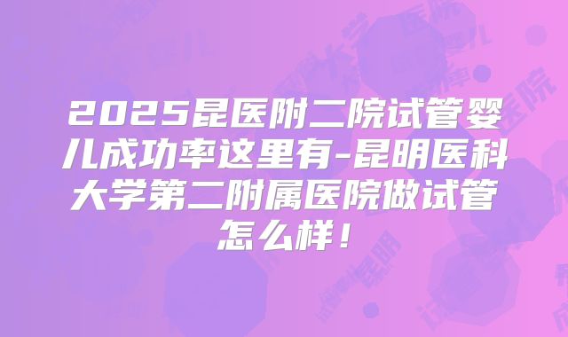 2025昆医附二院试管婴儿成功率这里有-昆明医科大学第二附属医院做试管怎么样！