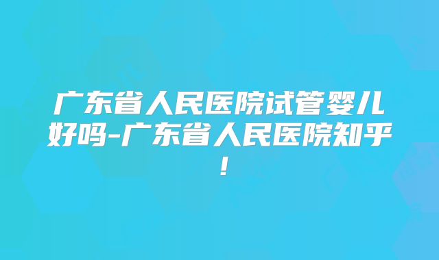 广东省人民医院试管婴儿好吗-广东省人民医院知乎！