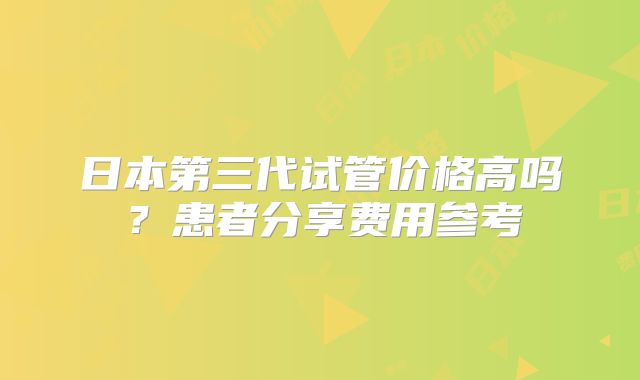 日本第三代试管价格高吗？患者分享费用参考