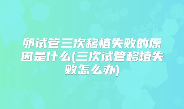 卵试管三次移植失败的原因是什么(三次试管移植失败怎么办)
