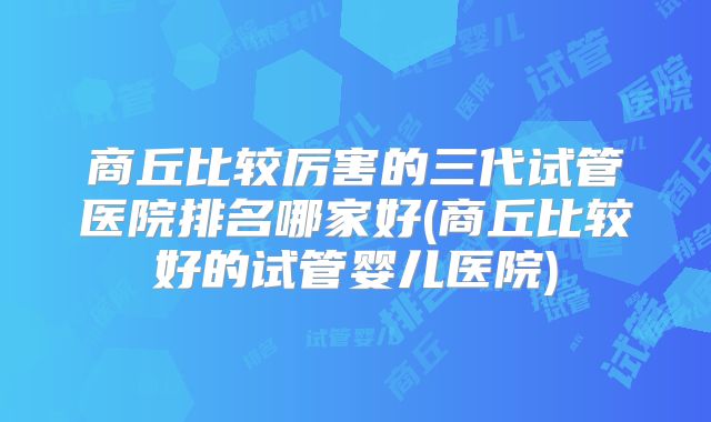 商丘比较厉害的三代试管医院排名哪家好(商丘比较好的试管婴儿医院)