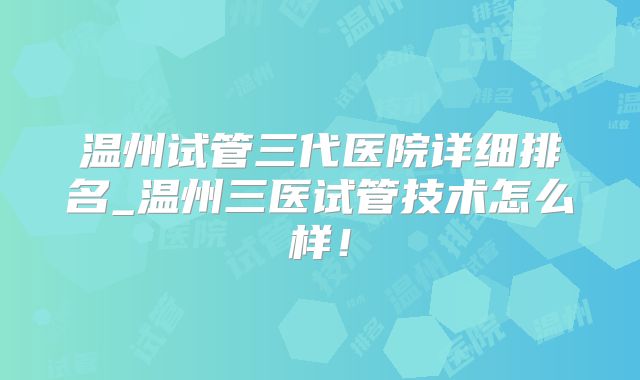 温州试管三代医院详细排名_温州三医试管技术怎么样!