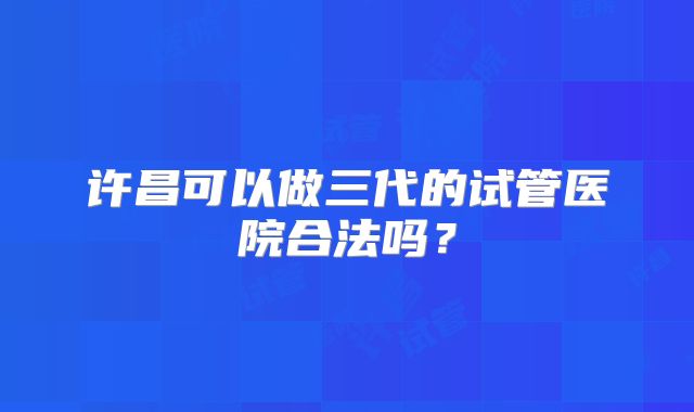 许昌可以做三代的试管医院合法吗?