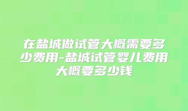 在盐城做试管大概需要多少费用-盐城试管婴儿费用大概要多少钱