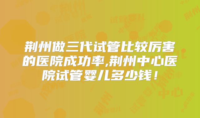 荆州做三代试管比较厉害的医院成功率,荆州中心医院试管婴儿多少钱！