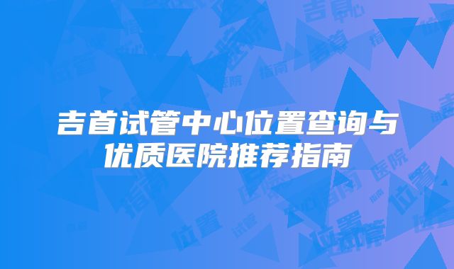 吉首试管中心位置查询与优质医院推荐指南