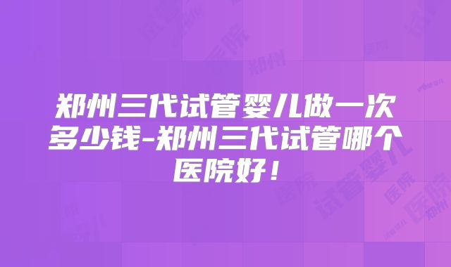 郑州三代试管婴儿做一次多少钱-郑州三代试管哪个医院好！