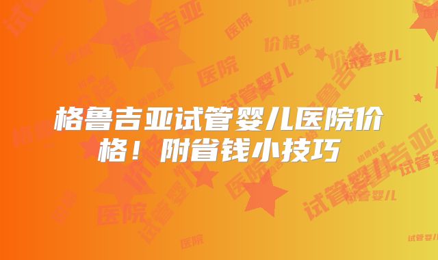 格鲁吉亚试管婴儿医院价格！附省钱小技巧