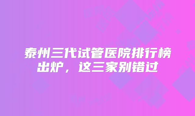 泰州三代试管医院排行榜出炉，这三家别错过