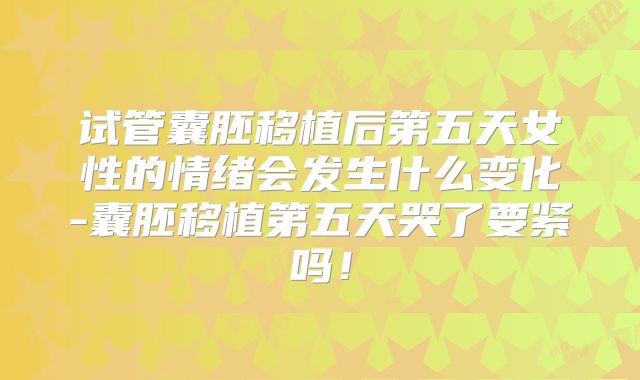 试管囊胚移植后第五天女性的情绪会发生什么变化-囊胚移植第五天哭了要紧吗！