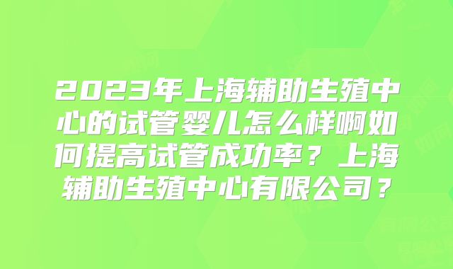 2023年上海辅助生殖中心的试管婴儿怎么样啊如何提高试管成功率?上海辅助生殖中心有限公司?