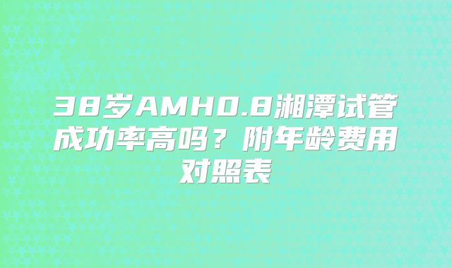 38岁AMH0.8湘潭试管成功率高吗?附年龄费用对照表